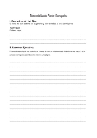 Elaborando Nuestro Plan de Econegocios
I. Denominación del Plan:
El título del plan deberá ser sugerente y que sintetiza la idea del negocio
ACTIVIDAD
Elabora aquí:
.............................................................................................................................................
.............................................................................................................................................
.............................................................................................................................................
II. Resumen Ejecutivo:
El resumen ejecutivo lo vas ha elaborar cuando el plan ya esta terminado de elaborar (ver pag. 47 de la
guía de econegocios pa el docente) máximo una página.
.............................................................................................................................................
.............................................................................................................................................
............................................................................................................................................
.............................................................................................................................................
.............................................................................................................................................
............................................................................................................................................
.............................................................................................................................................
.............................................................................................................................................
............................................................................................................................................
.............................................................................................................................................
.............................................................................................................................................
............................................................................................................................................
.............................................................................................................................................
.............................................................................................................................................
............................................................................................................................................
 