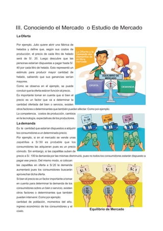 EQUILIBRIO DE
MERCADO
La Oferta
Por ejemplo, Julio quiere abrir una fábrica de
helados y define que, según sus costos de
producción, el precio de cada litro de helado
será de S/. 20. Luego descubre que las
personas estarían dispuestas a pagar hasta S/.
40 por cada litro de helado. Esto representó un
estimulo para producir mayor cantidad de
helado, sabiendo que sus ganancias serían
mayores.
Como se observa en el ejemplo, se puede
concluir que la oferta está en función al precio.
Es importante tomar en cuenta que si bien el
precio es un factor que va a determinar la
cantidad ofertada del bien o servicio, existen
otros factores o determinantes que también pueden afectar. Como por ejemplo:
La competencia, costos de producción, cambios
en la tecnología, expectativas de los productores.
La demanda
Es la cantidad que estarían dispuestos a adquirir
los consumidores a un determinado precio.
Por ejemplo, si en el mercado se vende unas
zapatillas a S/.50 es probable que los
consumidores las adquieran pues es un precio
cómodo. Sin embargo, si las zapatillas suben de
precio a S/. 100 la demanda por las mismas disminuirá, pues no todos los consumidores estarán dispuesto a
pagar ese precio. Del mismo modo, si colocan
las zapatillas en oferta a S/.20 la demanda
aumentará pues los consumidores buscarán
aprovechar dicha oferta.
Si bien el precio es un factor importante a tomar
en cuenta para determinar la demanda de los
consumidores sobre un bien o servicio, existen
otros factores o determinantes que también
pueden intervenir. Como por ejemplo:
cantidad de población, momentos del año,
ingreso económico de los consumidores y el
costo.
Equilibrio de Mercado
III. Conociendo el Mercado o Estudio de Mercado
 