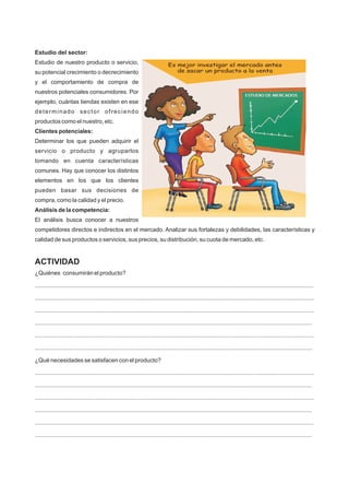 Estudio del sector:
Estudio de nuestro producto o servicio,
su potencial crecimiento o decrecimiento
y el comportamiento de compra de
nuestros potenciales consumidores. Por
ejemplo, cuántas tiendas existen en ese
determinado sector ofreciendo
productos como el nuestro, etc.
Clientes potenciales:
Determinar los que pueden adquirir el
servicio o producto y agruparlos
tomando en cuenta características
comunes. Hay que conocer los distintos
elementos en los que los clientes
pueden basar sus decisiones de
compra, como la calidad y el precio.
Análisis de la competencia:
El análisis busca conocer a nuestros
competidores directos e indirectos en el mercado. Analizar sus fortalezas y debilidades, las características y
calidad de sus productos o servicios, sus precios, su distribución, su cuota de mercado, etc.
ACTIVIDAD
¿Quiénes consumirán el producto?
...........................................................................................................................................................................
...........................................................................................................................................................................
...........................................................................................................................................................................
..........................................................................................................................................................................
...........................................................................................................................................................................
..........................................................................................................................................................................
¿Qué necesidades se satisfacen con el producto?
...........................................................................................................................................................................
..........................................................................................................................................................................
...........................................................................................................................................................................
..........................................................................................................................................................................
...........................................................................................................................................................................
..........................................................................................................................................................................
 