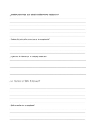 ¿existen productos que satisfacen la misma necesidad?
.........................................................................................................................................................................
........................................................................................................................................................................
.........................................................................................................................................................................
.......................................................................................................................................................................
.........................................................................................................................................................................
.......................................................................................................................................................................
¿Cuál es el precio de los productos de la competencia?.
.........................................................................................................................................................................
.......................................................................................................................................................................
.........................................................................................................................................................................
.......................................................................................................................................................................
¿El proceso de fabricación es complejo o sencillo?
.........................................................................................................................................................................
.......................................................................................................................................................................
.........................................................................................................................................................................
.......................................................................................................................................................................
.........................................................................................................................................................................
.......................................................................................................................................................................
¿Los materiales son fáciles de conseguir?
.........................................................................................................................................................................
.......................................................................................................................................................................
.........................................................................................................................................................................
.......................................................................................................................................................................
.........................................................................................................................................................................
.......................................................................................................................................................................
¿Quiénes serían tus proveedores?
.........................................................................................................................................................................
.......................................................................................................................................................................
.........................................................................................................................................................................
.......................................................................................................................................................................
 