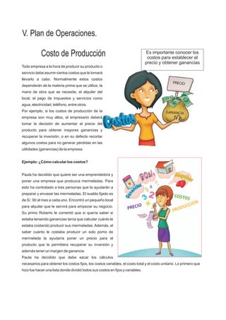Costo de Producción Es importante conocer los
costos para establecer el
precio y obtener ganancias
Todo empresa a la hora de producir su producto o
servicio debe asumir ciertos costos que le tomará
llevarlo a cabo. Normalmente estos costos
dependerán de la materia prima que se utilice, la
mano de obra que se necesite, el alquiler del
local, el pago de impuestos y servicios como
agua, electricidad, teléfono, entre otros.
Por ejemplo, si los costos de producción de la
empresa son muy altos, el empresario deberá
tomar la decisión de aumentar el precio del
producto para obtener mayores ganancias y
recuperar la inversión, o en su defecto recortar
algunos costos para no generar pérdidas en las
utilidades (ganancias) de la empresa.
Ejemplo: ¿Cómo calcular los costos?
Paula ha decidido que quiere ser una emprendedora y
poner una empresa que produzca mermeladas. Para
esto ha contratado a tres personas que la ayudarán a
preparar y envasar las mermeladas. El sueldo fijado es
de S/. 90 al mes a cada uno. Encontró un pequeño local
para alquilar que le servirá para empezar su negocio.
Su primo Roberto le comentó que si quería saber si
estaba teniendo ganancias tenía que calcular cuánto le
estaba costando producir sus mermeladas. Además, el
saber cuánto le costaba producir un solo pomo de
mermelada la ayudaría poner un precio para el
producto que le permitiera recuperar su inversión y
además tener un margen de ganancia.
Paula ha decidido que debe sacar los cálculos
necesarios para obtener los costos fijos, los costos variables, el costo total y el costo unitario. Lo primero que
hizo fue hacer una lista donde dividió todos sus costos en fijos y variables.
V. Plan de Operaciones.
 