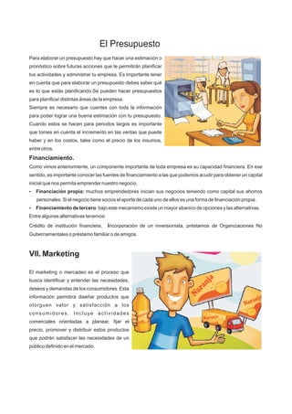 Para elaborar un presupuesto hay que hacer una estimación o
pronóstico sobre futuras acciones que te permitirán planificar
tus actividades y administrar tu empresa. Es importante tener
en cuenta que para elaborar un presupuesto debes saber qué
es lo que estás planificando.Se pueden hacer presupuestos
para planificar distintas áreas de la empresa.
Siempre es necesario que cuentes con toda la información
para poder lograr una buena estimación con tu presupuesto.
Cuando estos se hacen para periodos largos es importante
que tomes en cuenta el incremento en las ventas que puede
haber y en los costos, tales como el precio de los insumos,
entre otros.
Financiamiento.
Como vimos anteriormente, un componente importante de toda empresa es su capacidad financiera. En ese
sentido, es importante conocer las fuentes de financiamiento a las que podemos acudir para obtener un capital
inicial que nos permita emprender nuestro negocio.
?Financiación propia: muchos emprendedores inician sus negocios teniendo como capital sus ahorros
personales. Si el negocio tiene socios el aporte de cada uno de ellos es una forma de financiación propia.
?Financiamiento de tercero: bajo este mecanismo existe un mayor abanico de opciones y las alternativas.
Entre algunas alternativas tenemos:
Crédito de institución financiera, incorporación de un inversionista, préstamos de Organizaciones No
Gubernamentales o préstamo familiar o de amigos.
VII. Marketing
El marketing o mercadeo es el proceso que
busca identificar y entender las necesidades,
deseos y demandas de los consumidores. Esta
información permitirá diseñar productos que
otorguen valor y satisfacción a los
consumidores. Incluye actividades
comerciales orientadas a planear, fijar el
precio, promover y distribuir estos productos
que podrán satisfacer las necesidades de un
público definido en el mercado.
El Presupuesto
 
