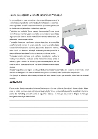¿Cómo lo conocerán y cómo lo comprarán? Promoción
La promoción sirve para comunicar a los consumidores acerca de la
existencia de un producto, sus bondades, beneficios e innovaciones.
Para lograr esto existen cuatro herramientas: publicidad, promoción
de ventas, ventas personales y relaciones públicas.
Publicidad: es cualquier forma pagada de presentación que tenga
como finalidad informar y convencer a los consumidores respecto de
algún producto a través de los medios como la radio, la televisión, los
periódicos, las revistas e Internet.
Promoción de ventas: consiste en entregar incentivos al consumidor
para fomentar la compra de un producto. Se puede hacer a través de
varios instrumentos como cupones, descuentos de dinero, premios,
entre otros. Por ejemplo, entregar muestras gratuitas para que el
consumidor pueda probar el producto sería promoción de ventas.
Ventas personales: consiste en ir a ofrecer el producto y realizar la
venta personalmente. Se basa en la interacción directa entre el
vendedor y los clientes, de manera que el vendedor puede percibir
características y necesidades de los consumidores para proponer
ajustes.
Relaciones públicas: se logran construyendo buenas relaciones con todas las personas involucradas en el
entorno de la empresa con el fin de obtener una opinión favorable y una buena imagen del producto.
Por ejemplo, si tienes un restaurante puedes acudir a tus contactos para que así estos pasen la voz acerca del
negocio
ACTIVIDAD
Piensa en los distintos ejemplos de campañas de promoción que existen en la realidad. Ahora ustedes deben
crear su propia campaña para promocionar su producto. Tomen en cuenta lo que se ha revisado previamente
acerca del marketing. toma en cuenta lo siguiente: escoge el mensaje, a quiénes va dirigido el mensaje,
escoge los medios y el presupuesto.
............................................................................................................................................................................
...........................................................................................................................................................................
............................................................................................................................................................................
...........................................................................................................................................................................
............................................................................................................................................................................
...........................................................................................................................................................................
............................................................................................................................................................................
..........................................................................................................................................................................
 