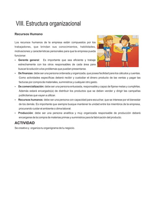 VIII. Estructura organizacional
Recursos Humano
Los recursos humanos de la empresa están compuestos por los
trabajadores, que brindan sus conocimientos, habilidades,
motivaciones y características personales para que la empresa pueda
funcionar.
?Gerente general: Es importante que sea eficiente y trabaje
estrechamente con los otros responsables de cada área para
buscar la solución a los problemas que puedan presentarse.
?De finanzas: debe ser una persona ordenada y organizada, que posea facilidad para los cálculos y cuentas.
Como actividades específicas deberá recibir y custodiar el dinero producto de las ventas y pagar las
facturas por compra de materiales, suministros y cualquier otro gasto.
?De comercialización: debe ser una persona entusiasta, responsable y capaz de fijarse metas y cumplirlas.
Además estará encargado(a) de distribuir los productos que se deben vender y dirigir las campañas
publicitarias que vayan a utilizar.
?Recursos humanos: debe ser una persona con capacidad para escuchar, que se interese por el bienestar
de los demás. Es importante que siempre busque mantener la unidad entre los miembros de la empresa,
procurando cuidar el ambiente o clima laboral.
?Producción: debe ser una persona analítica y muy organizada responsable de producción deberá
encargarse de la compra de materias primas y suministros para la fabricación del producto.
ACTIVIDAD
Se creativo y organiza tu organigrama de tu negocio.
 