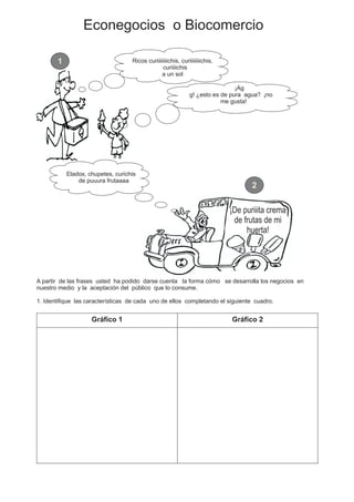 Econegocios o Biocomercio
Ricos curiiiiiiiichis, curiiiiiiiichis,
curiiiichis
a un sol
¡Ag
g! ¿esto es de pura agua? ¡no
me gusta!
¡De puriiita crema
de frutas de mi
huerta!
Elados, chupetes, curichis
de puuura frutaaaa
A partir de las frases usted ha podido darse cuenta la forma cómo se desarrolla los negocios en
nuestro medio y la aceptación del público que lo consume.
1. Identifique las características de cada uno de ellos completando el siguiente cuadro.
Gráfico 1 Gráfico 2
1
2
 