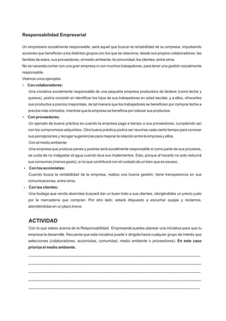 Responsabilidad Empresarial
Un empresario socialmente responsable, será aquel que buscar la rentabilidad de su empresa, impulsando
acciones que beneficien a los distintos grupos con los que se relaciona, desde sus propios colaboradores, las
familias de estos, sus proveedores, el medio ambiente, la comunidad, los clientes, entre otros.
No se necesita contar con una gran empresa ni con muchos trabajadores, para tener una gestión socialmente
responsable.
Veámos unos ejemplos
?Con colaboradores:
Una iniciativa socialmente responsable de una pequeña empresa productora de lácteos (como leche y
quesos), podría consistir en identificar los hijos de sus trabajadores en edad escolar, y a ellos, ofrecerles
sus productos a precios mayoristas, de tal manera que los trabajadores se beneficien por comprar leche a
precios más cómodos; mientras que la empresa se beneficia por colocar sus productos.
?Con proveedores:
Un ejemplo de buena práctica es cuando la empresa paga a tiempo a sus proveedores, cumpliendo así
con los compromisos adquiridos. Otra buena práctica podría ser reunirse cada cierto tiempo para conocer
sus percepciones y recoger sugerencias para mejorar la relación entre la empresa y ellos.
Con el medio ambiente:
Una empresa que produce panes y postres será socialmente responsable si como parte de sus procesos,
se cuida de no malgastar el agua cuando lava sus implementos. Esto, porque al hacerlo no solo reducirá
sus consumos (menos gasto), si no que contribuirá con el cuidado de un bien que es escaso.
?Con los accionistas:
Cuando busca la rentabilidad de la empresa, realiza una buena gestión, tiene transparencia en sus
comunicaciones, entre otros.
?Con los clientes:
Una bodega que vende abarrotes buscará dar un buen trato a sus clientes, otorgándoles un precio justo
por la mercadería que compran. Por otro lado, estará dispuesto a escuchar quejas y reclamos,
atendiéndolas en un plazo breve.
ACTIVIDAD
Con lo que sabes acerca de la Responsabilidad Empresarial puedes planear una iniciativa para que tu
empresa la desarrolle. Recuerda que esta iniciativa puede ir dirigida hacia cualquier grupo de interés que
selecciones (colaboradores, accionistas, comunidad, medio ambiente o proveedores). En este caso
prioriza el medio ambiente.
...................................................................................................................................................................
....................................................................................................................................................................
...................................................................................................................................................................
....................................................................................................................................................................
..................................................................................................................................................................
 
