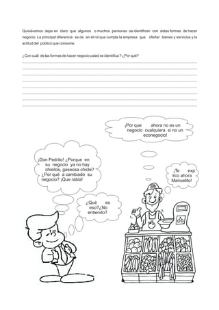 Quisiéramos dejar en claro que algunos o muchos personas se identifican con éstas formas de hacer
negocio. La principal diferencia se da en el rol que cumple la empresa que ofertar bienes y servicios y la
actitud del público que consume.
¿Con cuál de las formas de hacer negocio usted se identifica ? ¿Por qué?
...........................................................................................................................................................................
...........................................................................................................................................................................
...........................................................................................................................................................................
...........................................................................................................................................................................
...........................................................................................................................................................................
...........................................................................................................................................................................
...........................................................................................................................................................................
...........................................................................................................................................................................
¡Don Pedrito! ¿Porque en
su negocio ya no hay
chisitos, gaseosa chicle?
¿Por qué a cambiado su
negocio? ¡Que rabia!
¡Por que ahora no es un
negocio cualquiera si no un
econegocio!
¿Qué es
eso?¿No
entiendo?
¡Te exp
lico ahora
Manuelito!
 