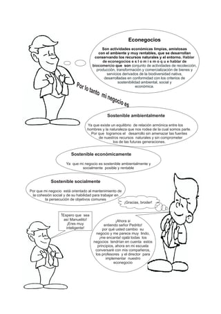 Econegocios
Son actividades económicas limpias, amistosas
con el ambiente y muy rentables, que se desarrollan
conservando los recursos naturales y el entorno.
que son c
Hablar
de econegocios e s l o m i s m o q u e hablar de
biocomercio onjunto de actividades de recolección,
producción, transformación y comercialización de bienes y
servicios derivados de la biodiversidad nativa,
desarrolladas en conformidad con los criterios de
sostenibilidad ambiental, social y
económica.
Sostenible ambientalmente
Ya que existe un equilibrio de relación armónica entre los
hombres y la naturaleza que nos rodea de la cual somos parte.
Por que logramos el desarrollo sin amenazar las fuentes
de nuestros recursos naturales y sin comprometer
los de las futuras generaciones.
Sostenible económicamente
Ya que mi negocio es sostenible ambientalmente y
socialmente posible y rentable
Sostenible socialmente
Por que mi negocio está orientado al mantenimiento de
la cohesión social y de su habilidad para trabajar en
la persecución de objetivos comunes
¡Ahora si
entiendo señor Pedrito!
por qué usted cambio su
negocio y me parece muy lindo,
¡me encanta! ojalá todas los
negocios tendrían en cuenta estos
principios, ahora en mi escuela
conversaré con mis compañeros,
los profesores y el director para
implementar nuestro
econegocio
Por lo tanto mi negocio es
!Espero que sea
así Manuelito!
¡Eres muy
inteligente!
¡Gracias, broder!
 