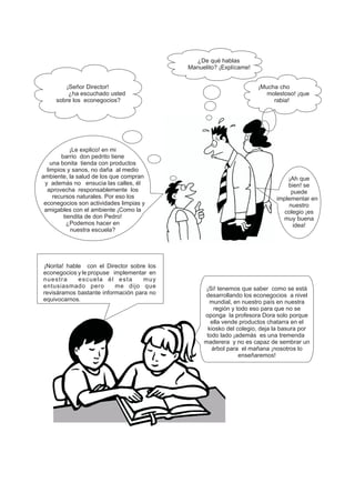 ¡Señor Director!
¿ha escuchado usted
sobre los econegocios?
¿De qué hablas
Manuelito? ¡Explícame!
¡Mucha cho
molestoso! ¡que
rabia!
¡Le explico! en mi
barrio don pedrito tiene
una bonita tienda con productos
limpios y sanos, no daña al medio
ambiente, la salud de los que compran
y además no ensucia las calles, él
aprovecha responsablemente los
recursos naturales. Por eso los
econegocios son actividades limpias y
amigables con el ambiente ¡Como la
tiendita de don Pedro!
¿Podemos hacer en
nuestra escuela?
¡Ah que
bien! se
puede
implementar en
nuestro
colegio ¡es
muy buena
idea!
¡Norita! hable con el Director sobre los
econegocios y le propuse implementar en
nuestra escuela él esta muy
entusiasmado pero me dijo que
revisáramos bastante información para no
equivocarnos.
¡Si! tenemos que saber como se está
desarrollando los econegocios a nivel
mundial, en nuestro país en nuestra
región y todo eso para que no se
oponga la profesora Dora solo porque
ella vende productos chatarra en el
kiosko del colegio, deja la basura por
todo lado ¡además es una tremenda
maderera y no es capaz de sembrar un
árbol para el mañana ¡nosotros lo
enseñaremos!
 