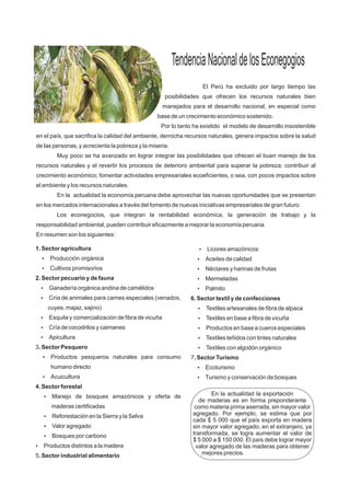 TendenciaNacionaldelosEconegogios
El Perú ha excluido por largo tiempo las
posibilidades que ofrecen los recursos naturales bien
manejados para el desarrollo nacional, en especial como
base de un crecimiento económico sostenido.
Por lo tanto ha existido el modelo de desarrollo insostenible
en el país, que sacrifica la calidad del ambiente, derrocha recursos naturales, genera impactos sobre la salud
de las personas, y acrecienta la pobreza y la miseria.
Muy poco se ha avanzado en lograr integrar las posibilidades que ofrecen el buen manejo de los
recursos naturales y el revertir los procesos de deterioro ambiental para superar la pobreza; contribuir al
crecimiento económico; fomentar actividades empresariales ecoeficientes, o sea, con pocos impactos sobre
el ambiente y los recursos naturales.
En la actualidad la economía peruana debe aprovechar las nuevas oportunidades que se presentan
en los mercados internacionales a través del fomento de nuevas iniciativas empresariales de gran futuro.
Los econegocios, que integran la rentabilidad económica, la generación de trabajo y la
responsabilidad ambiental, pueden contribuir eficazmente a mejorar la economía peruana.
En resumen son los siguientes:
1. Sector agricultura
?Producción orgánica
?Cultivos promisorios
2. Sector pecuario y de fauna
?Ganadería orgánica andina de camélidos
?Cría de animales para carnes especiales (venados,
cuyes, majaz, sajino)
?Esquila y comercialización de fibra de vicuña
?Cría de cocodrilos y caimanes
?Apicultura
3. Sector Pesquero
?Productos pesqueros naturales para consumo
humano directo
?Acuicultura
4. Sector forestal
?Manejo de bosques amazónicos y oferta de
maderas certificadas
?Reforestación en la Sierra y la Selva
?Valor agregado
?Bosques por carbono
?Productos distintos a la madera
5. Sector industrial alimentario
?Licores amazónicos
?Aceites de calidad
?Néctares y harinas de frutas
?Mermeladas
?Palmito
6. Sector textil y de confecciones
?Textiles artesanales de fibra de alpaca
?Textiles en base a fibra de vicuña
?Productos en base a cueros especiales
?Textiles teñidos con tintes naturales
?Textiles con algodón orgánico
7. Sector Turismo
?Ecoturismo
?Turismo y conservación de bosques
En la actualidad la exportación
de maderas es en forma preponderante
como materia prima aserrada, sin mayor valor
agregado. Por ejemplo, se estima que por
cada $ 5 000 que el país exporta en madera
sin mayor valor agregado, en el extranjero, ya
transformada, se logra aumentar el valor de
$ 5 000 a $ 150 000. El país debe lograr mayor
valor agregado de las maderas para obtener
mejores precios.
 