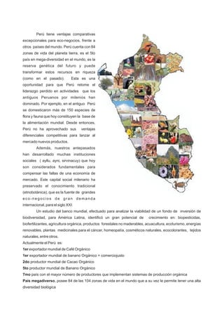 Perú tiene ventajas comparativas
excepcionales para eco-negocios, frente a
otros países del mundo. Perú cuenta con 84
zonas de vida del planeta tierra, es el 5to
país en mega-diversidad en el mundo, es la
reserva genética del futuro y puede
transformar estos recursos en riqueza
(como en el pasado). Esta es una
oportunidad para que Perú retome el
liderazgo perdido en actividades que los
antiguos Peruanos por milenios han
dominado. Por ejemplo, en el antiguo Perú
se domesticaron más de 150 especies de
flora y fauna que hoy constituyen la base de
la alimentación mundial. Desde entonces,
Perú no ha aprovechado sus ventajas
diferenciales competitivas para lanzar al
mercado nuevos productos.
Además, nuestros antepasados
han desarrollado muchas instituciones
sociales ( ayllu, ayni, sirvinacuy) que hoy
son considerados fundamentales para
compensar las fallas de una economía de
mercado. Este capital social milenario ha
preservado el conocimiento tradicional
(etnobotánica), que es la fuente de grandes
eco-negocios de gran demanda
internacional, para el siglo XXI.
Un estudio del banco mundial, efectuado para analizar la viabilidad de un fondo de inversión de
biodiversidad, para América Latina, identificó un gran potencial de crecimiento en: biopesticidas,
biofertilizantes, agricultura orgánica, productos forestales no maderables, acuacultura, ecoturismo, energías
renovables, plantas medicinales para el cáncer, homeopatía, cosméticos naturales, ecocolorantes, tejidos
naturales, entre otros.
Actualmente el Perú es:
1er exportador mundial de Café Orgánico
1er exportador mundial de banano Orgánico + comerciojusto
2do productor mundial de Cacao Orgánico
5to productor mundial de Banano Orgánico
7mo país con el mayor número de productores que implementan sistemas de producción orgánica
País megadiverso, posee 84 de las 104 zonas de vida en el mundo que a su vez le permite tener una alta
diversidad biológica
 