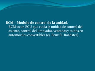 BCM – Módulo de control de la unidad.
BCM es un ECU que cuida la unidad de control del
asiento, control del limpiador, ventanas y toldos en
automóviles convertibles (ej. Benz SL Roadster).
 