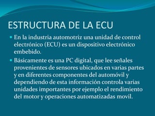 ESTRUCTURA DE LA ECU
 En la industria automotriz una unidad de control
electrónico (ECU) es un dispositivo electrónico
embebido.
 Básicamente es una PC digital, que lee señales
provenientes de sensores ubicados en varias partes
y en diferentes componentes del automóvil y
dependiendo de esta información controla varias
unidades importantes por ejemplo el rendimiento
del motor y operaciones automatizadas movil.
 