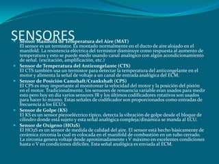 SENSORES
 Sensor Manifold de Temperatura del Aire (MAT)
El sensor es un termistor. Es montado normalmente en el ducto de aire alojado en el
manifold. La resistencia eléctrica del termistor disminuye como respuesta al aumento de
temperatura y esto se puede medir usando canal analógico con algún acondicionamiento
de señal. (excitación, amplificación, etc.)
 Sensor de Temperatura del Anticongelante (CTS)
El CTS también usa un termistor para detectar la temperatura del anticongelante en el
motor y alimenta la señal de voltaje a un canal de entrada analógica del ECM.
 Sensor de Posición Camshaft/Crankshaft (CPS)
El CPS es muy importante al monitorear la velocidad del motor y la posición del pistón
en el motor. Tradicionalmente, los sensores de renuencia variable eran usados para medir
esto pero hoy en día varios sensores IR y los últimos codificadores rotativos son usados
para hacer lo mismo. Estas señales de codificador son proporcionados como entradas de
frecuencia a los ECU's.
 Sensor de Golpe (KS)
El KS es un sensor piezoeléctrico típico, detecta la vibración de golpe desde el bloque de
cilindro donde está sujeto y esta señal analógica compleja/dinámica se manda al ECU.
 Sensor de Oxígeno (HO2S)
El HO2S es un sensor de medida de calidad del aire. El sensor está hecho básicamente de
cerámica zirconia la cual es colocada en el manifold de combustión en un tubo cerrado.
La zirconia genera voltaje desde aproximadamente 1 V máximo en excelentes condiciones
hasta 0 V en condiciones difíciles. Esta señal analógica es enviada al ECM.
 
