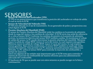 SENSORES
 Sensor de Posición del Acelerador (TPS)
El TPS es un potenciómetro que transforma la posición del acelerador en voltaje de salida
el cual se envía la ECM.
 Sensor de Velocidad del Vehículo (VSS)
El VSS está ubicada en el eje de transmisión. Es un generador de pulso y proporciona una
señal digital al ECM.
 Presión Absoluta del Manifold (PAM)
El sensor de Presión Absoluta del Manifold mide los cambios en la presión de admisión
desde la carga del motor y los cambios de velocidad. El ECM envía una señal de referencia
de 5 volts al sensor MAP. Conforme los cambios de presión en la presión de admisión
ocurren, la resistencia eléctrica del sensor MAP también cambia. Al monitorear el voltaje
de salida del sensor, la PC puede determinar la presión absoluta del manifold. Mientras
mayor la salida de voltaje MAP, menor el vacío del motor, lo cual requiere más gasolina.
Mientras menor la salida de voltaje MAP, mayor el vacío del motor, lo cual requiere
menos gasolina. Bajo ciertas condiciones, el sensor MAP también es usado par medir
presión barométrica. Esto permite a la PC ajustarse automáticamente para diferentes
altitudes. La PC utiliza el sensor MAP para controlar la inyección de combustible y
tiempo de inyección.
Estos son algunas de las señales más importantes que el ECM toma para controlar el
sistema de inyección de combustible de manera eficiente para una administración
adecuada del combustible.
 El hardware de NI que se puede usar con estos sensores se puede escoger en la lista a
continuación:
 