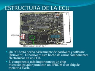 ESTRUCTURA DE LA ECU
 Un ECU está hecho básicamente de hardware y software
(firmware). El hardware está hecho de varios componentes
electrónicos en un PCB.
 El componente más importante es un chip
microcontrolador junto con un EPROM o un chip de
memoria Flash.
 