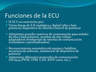 Funciones de la ECU
 El ECU se caracteriza por:
 Varias líneas de E/S analógica y digital (alta y baja
potencia) dispositivo de interfaz/control de potencia
 Administra grandes matrices de conmutación para señales
de alta y baja potencia, pruebas de alto voltaje
adaptadores inteligentes de interfaz de comunicación
(estándares o personalizados)
 Reconocimiento automático de equipo y habilitar
secuencia de software, simulación de dispositivo de
potencia
 Administra diferentes protocolos de comunicación
(ISO9141,PWM, VPM, CAN, KWP-2000, etc.).
 