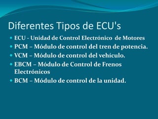 Diferentes Tipos de ECU's
 ECU - Unidad de Control Electrónico de Motores
 PCM – Módulo de control del tren de potencia.
 VCM – Módulo de control del vehículo.
 EBCM – Módulo de Control de Frenos
Electrónicos
 BCM – Módulo de control de la unidad.
 