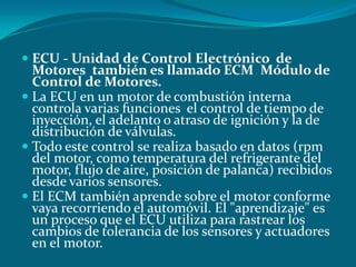  ECU - Unidad de Control Electrónico de
Motores también es llamado ECM Módulo de
Control de Motores.
 La ECU en un motor de combustión interna
controla varias funciones el control de tiempo de
inyección, el adelanto o atraso de ignición y la de
distribución de válvulas.
 Todo este control se realiza basado en datos (rpm
del motor, como temperatura del refrigerante del
motor, flujo de aire, posición de palanca) recibidos
desde varios sensores.
 El ECM también aprende sobre el motor conforme
vaya recorriendo el automóvil. El "aprendizaje" es
un proceso que el ECU utiliza para rastrear los
cambios de tolerancia de los sensores y actuadores
en el motor.
 