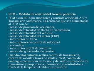  PCM – Módulo de control del tren de potencia.
 PCM es un ECU que monitorea y controla velocidad, A/C y
Transmisión Automática. Las entradas que son alimentadas
al PCM son de:
· sensor de posición del acelerador,
· sensor de velocidad de flecha de transmisión,
· sensor de velocidad del vehículo
· sensor de velocidad del motor (CKP)
· interruptor de freno
· interruptores de control de velocidad
· encendido
· interruptor on/off de overdrive
· sensor del gobernador de presión.
 Usando estas entradas realiza control de transmisión,
control de válvula a través de salidas PWM, control del
embrague convertidor de torsión y del relé de protección de
transmisión y proporciona información al controlador a
través de la lámpara del tablero de overdrive.
 