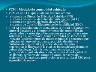  VCM – Módulo de control del vehículo
 VCM es un ECU que cuida los sistemas como:
 · sistemas de Dirección Eléctrica Asistida (EPS)
· sistemas de control de velocidad inteligente (ACC)
· sistemas de control de bolsa de aire (ACS).
· sistemas de Control Electrónico de Estabilidad (ESC).
 El VCM generalmente es instalado a la mitad del automóvil
entre el pasajero y el compartimiento del motor. Están
conectados a varios tipos de sensores para controlar varios
sistemas en el automóvil. Toman entradas de sensores de
impacto (acelerómetros de micro máquina) y sensores que
detectan el peso del ocupante, posición de asientos,
cinturón de seguridad y posición de asiento para
determinar la fuerza con la cual las bolsas de aire frontales
deben desplegar. Así mismo, toman entradas de los
sensores de ángulo de dirección, sensores de velocidad de
las llantas, sensores del rango de viraje, sensores de
aceleración lateral para proporcionar una salida al ESC para
seguridad de manejo.
 