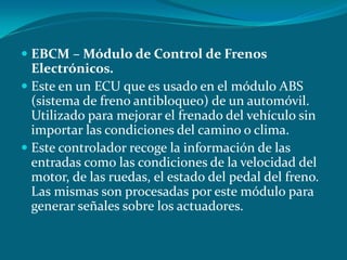 EBCM – Módulo de Control de Frenos
Electrónicos.
 Este en un ECU que es usado en el módulo ABS
(sistema de freno antibloqueo) de un automóvil.
Utilizado para mejorar el frenado del vehículo sin
importar las condiciones del camino o clima.
 Este controlador recoge la información de las
entradas como las condiciones de la velocidad del
motor, de las ruedas, el estado del pedal del freno.
Las mismas son procesadas por este módulo para
generar señales sobre los actuadores.
 