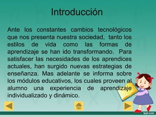 Introducción
Ante los constantes cambios tecnológicos
que nos presenta nuestra sociedad, tanto los
estilos de vida como las formas de
aprendizaje se han ido transformando. Para
satisfacer las necesidades de los aprendices
actuales, han surgido nuevas estrategias de
enseñanza. Mas adelante se informa sobre
los módulos educativos, los cuales proveen al
alumno una experiencia de aprendizaje
individualizado y dinámico.
 