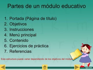 Partes de un módulo educativo
1. Portada (Página de título)
2. Objetivos
3. Instrucciones
4. Menú principal
5. Contenido
6. Ejercicios de práctica
7. Referencias
Esta estructura puede variar dependiendo de los objetivos del módulo
 