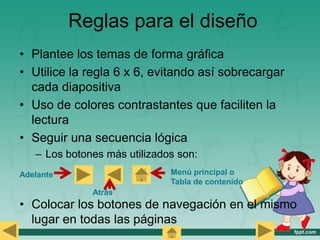 Reglas para el diseño
• Plantee los temas de forma gráfica
• Utilice la regla 6 x 6, evitando así sobrecargar
cada diapositiva
• Uso de colores contrastantes que faciliten la
lectura
• Seguir una secuencia lógica
– Los botones más utilizados son:
• Colocar los botones de navegación en el mismo
lugar en todas las páginas
Adelante
Atrás
Menú principal o
Tabla de contenido
 