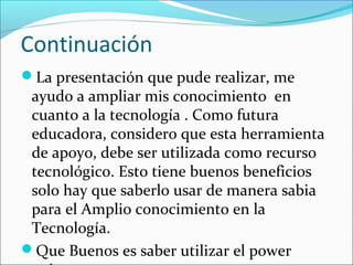 Continuación
La presentación que pude realizar, me
 ayudo a ampliar mis conocimiento en
 cuanto a la tecnología . Como futura
 educadora, considero que esta herramienta
 de apoyo, debe ser utilizada como recurso
 tecnológico. Esto tiene buenos beneficios
 solo hay que saberlo usar de manera sabia
 para el Amplio conocimiento en la
 Tecnología.
Que Buenos es saber utilizar el power
 