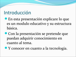 Introducción
En esta presentación explicare lo que
 es un modulo educativo y su estructura
 básica.
Con la presentación se pretende que
 puedan adquirir conocimiento en
 cuanto al tema.
Y conocer en cuanto a la tecnología.
 