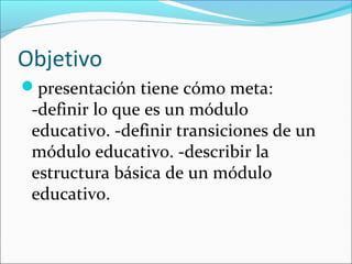 Objetivo
presentación tiene cómo meta:
 -definir lo que es un módulo
 educativo. -definir transiciones de un
 módulo educativo. -describir la
 estructura básica de un módulo
 educativo.
 