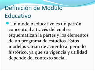 Definición de Modulo
Educativo
Un modelo educativo es un patrón
 conceptual a través del cual se
 esquematizan la partes y los elementos
 de un programa de estudios. Estos
 modelos varían de acuerdo al periodo
 histórico, ya que su vigencia y utilidad
 depende del contexto social.
 