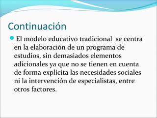 Continuación
El modelo educativo tradicional se centra
 en la elaboración de un programa de
 estudios, sin demasiados elementos
 adicionales ya que no se tienen en cuenta
 de forma explícita las necesidades sociales
 ni la intervención de especialistas, entre
 otros factores.
 