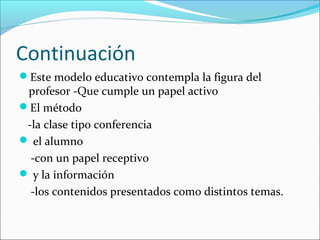 Continuación
Este modelo educativo contempla la figura del
 profesor -Que cumple un papel activo
El método
 -la clase tipo conferencia
 el alumno
  -con un papel receptivo
 y la información
  -los contenidos presentados como distintos temas.
 