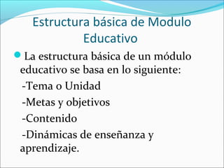 Estructura básica de Modulo
            Educativo
La estructura básica de un módulo
 educativo se basa en lo siguiente:
 -Tema o Unidad
 -Metas y objetivos
 -Contenido
 -Dinámicas de enseñanza y
 aprendizaje.
 