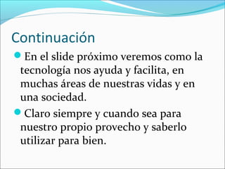 Continuación
En el slide próximo veremos como la
 tecnología nos ayuda y facilita, en
 muchas áreas de nuestras vidas y en
 una sociedad.
Claro siempre y cuando sea para
 nuestro propio provecho y saberlo
 utilizar para bien.
 