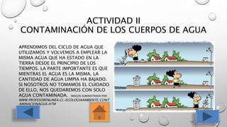 ACTIVIDAD II
CONTAMINACIÓN DE LOS CUERPOS DE AGUA
APRENDIMOS DEL CICLO DE AGUA QUE
UTILIZAMOS Y VOLVEMOS A EMPLEAR LA
MISMA AGUA QUE HA ESTADO EN LA
TIERRA DESDE EL PRINCIPIO DE LOS
TIEMPOS. LA PARTE IMPORTANTE ES QUE
MIENTRAS EL AGUA ES LA MISMA, LA
CANTIDAD DE AGUA LIMPIA HA BAJADO.
SI NOSOTROS NO TOMAMOS EL CUIDADO
DE ELLO, NOS QUEDAREMOS CON SOLO
AGUA CONTAMINADA. IMAGEN SUMINISTRADA POR:
WWW.PROFESORENLINEA.CL/ECOLOGIAAMBIENTE/CONT
AMINACIONAGUA.HTM
 