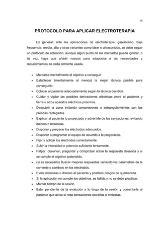 90



       PROTOCOLO PARA APLICAR ELECTROTERAPIA

       En general, ante las aplicaciones de electroterapia: galvanismo, baja
frecuencia, media, alta y otras variantes como láser o ultrasonidos, se debe seguir
un protocolo de actuación, aunque algún punto de los marcados puede ignorar, o
tal vez, haya que añadir nuevos para adaptarse a las necesidades y
requerimientos de cada corriente usada.


   •   Marcarse mentalmente el objetivo a conseguir
   •   Establecer (mentalmente al menos) la mejor técnica posible para
       conseguirlo.
   •   Colocar al paciente adecuadamente según la técnica decidida.
   •   Cuidar y vigilar las posibles derivaciones eléctricas entre el paciente y
       tierra u otros aparatos eléctricos próximos.
   •   Descubrir la zona evitando compresiones o estrangulamientos con las
       prendas replegadas.
   •   Explicar al paciente lo proyectado y advertirle de las sensaciones, evitando
       dolores o molestias.
   •   Disponer y preparar los electrodos adecuados.
   •   Disponer o programar el equipo de acuerdo a lo proyectado.
   •   Fijar y aplicar los electrodos correctamente.
   •   Subir la intensidad o potencia suficiente lentamente.
   •   Palpar, observar, preguntar y comprobar sobre la respuesta deseada y si
       se cumple el objetivo pretendido.
   •   (si es necesario) Buscar mejores respuestas variando los parámetros de la
       corriente o cambios en los electrodos.
   •   Evitar molestias o dolores al paciente y posibles riesgos de quemadura.
   •   Si la aplicación no cumple los objetivos, es fallida y no se debe practicar.
   •   Marcar tiempo de la sesión.
   •   Estar pendiente de la evolución a lo largo de la sesión y comentarle al
       paciente que avise si nota sensaciones extrañas o molestas.
 