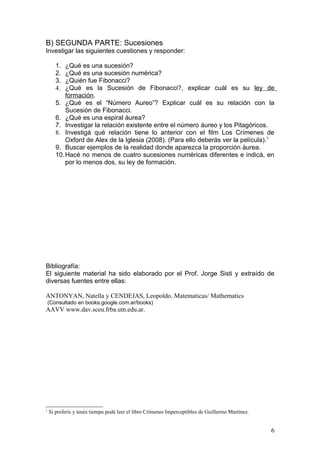B) SEGUNDA PARTE: Sucesiones
Investigar las siguientes cuestiones y responder:

       1.  ¿Qué es una sucesión?
       2.  ¿Qué es una sucesión numérica?
       3.  ¿Quién fue Fibonacci?
       4.  ¿Qué es la Sucesión de Fibonacci?, explicar cuál es su ley de
           formación.
       5. ¿Qué es el “Número Aureo”? Explicar cuál es su relación con la
           Sucesión de Fibonacci.
       6. ¿Qué es una espiral áurea?
       7. Investigar la relación existente entre el número áureo y los Pitagóricos.
       8. Investigá qué relación tiene lo anterior con el film Los Crímenes de
           Oxford de Alex de la Iglesia (2008). (Para ello deberás ver la película).1
       9. Buscar ejemplos de la realidad donde aparezca la proporción áurea.
       10. Hacé no menos de cuatro sucesiones numéricas diferentes e indicá, en
           por lo menos dos, su ley de formación.




Bibliografía:
El siguiente material ha sido elaborado por el Prof. Jorge Sisti y extraído de
diversas fuentes entre ellas:

ANTONYAN, Natella y CENDEJAS, Leopoldo. Matematicas/ Mathematics
    (Consultado en books.google.com.ar/books)
AAVV www.dav.sceu.frba.utn.edu.ar.




1
    Si preferís y tenés tiempo podé leer el libro Crímenes Imperceptibles de Guillermo Martínez.


                                                                                                   6
 