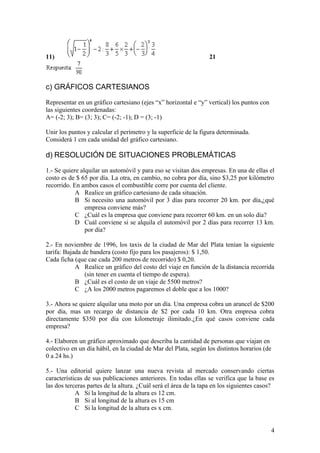 11)                                                              21



c) GRÁFICOS CARTESIANOS

Representar en un gráfico cartesiano (ejes “x” horizontal e “y” vertical) los puntos con
las siguientes coordenadas:
A= (-2; 3); B= (3; 3); C= (-2; -1); D = (3; -1)

Unir los puntos y calcular el perímetro y la superficie de la figura determinada.
Considerá 1 cm cada unidad del gráfico cartesiano.

d) RESOLUCIÓN DE SITUACIONES PROBLEMÁTICAS

1.- Se quiere alquilar un automóvil y para eso se visitan dos empresas. En una de ellas el
costo es de $ 65 por día. La otra, en cambio, no cobra por día, sino $3,25 por kilómetro
recorrido. En ambos casos el combustible corre por cuenta del cliente.
            A Realice un gráfico cartesiano de cada situación.
            B Si necesito una automóvil por 3 días para recorrer 20 km. por día,¿qué
                empresa conviene más?
            C ¿Cuál es la empresa que conviene para recorrer 60 km. en un solo día?
            D Cuál conviene si se alquila el automóvil por 2 días para recorrer 13 km.
                por día?

2.- En noviembre de 1996, los taxis de la ciudad de Mar del Plata tenían la siguiente
tarifa: Bajada de bandera (costo fijo para los pasajeros): $ 1,50.
Cada ficha (que cae cada 200 metros de recorrido) $ 0,20.
            A Realice un gráfico del costo del viaje en función de la distancia recorrida
                (sin tener en cuenta el tiempo de espera).
            B ¿Cuál es el costo de un viaje de 5500 metros?
            C ¿A los 2000 metros pagaremos el doble que a los 1000?

3.- Ahora se quiere alquilar una moto por un día. Una empresa cobra un arancel de $200
por día, mas un recargo de distancia de $2 por cada 10 km. Otra empresa cobra
directamente $350 por día con kilometraje ilimitado.¿En qué casos conviene cada
empresa?

4.- Elaboren un gráfico aproximado que describa la cantidad de personas que viajan en
colectivo en un día hábil, en la ciudad de Mar del Plata, según los distintos horarios (de
0 a 24 hs.)

5.- Una editorial quiere lanzar una nueva revista al mercado conservando ciertas
características de sus publicaciones anteriores. En todas ellas se verifica que la base es
las dos terceras partes de la altura. ¿Cuál será el área de la tapa en los siguientes casos?
            A Si la longitud de la altura es 12 cm.
            B Si al longitud de la altura es 15 cm
            C Si la longitud de la altura es x cm.


                                                                                           4
 