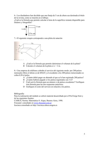 6.- Los diseñadores han decidido que una franja de 5 cm de altura sea destinada al título
de la revista, como se muestra en el dibujo.
¿Cuál es la fórmula que permite calcular el área de la superficie restante disponible para
titulares y fotografías?

                            5 cm
         x cm

                  2/3x cm

7.- El siguiente croquis corresponde a una pileta de natación




           A ¿Cuál es la fórmula que permite determinar el volumen de la pileta?
           B Calcular el volumen de la pileta si x = 2 m.

8.- Una empresa de teléfonos cobraba el servicio del siguiente modo: por 200 pulsos
mensuales libres el abono es de $50,65 y el excedente a los 200 pulsos mencionados se
cobra 0,50 el pulso.
           A ¿Cuánto debió pagar un abonado al que se le han registrado 280 pulsos?
           B ¿Cuánto hubiera pagado si los pulsos registrados son 112?
           C Cuál será la fórmula para un número x de pulsos excedentes? Verifiquen
               ésta fórmula para las dos respuestas anteriores.
           D Grafiquen el costo del servicio en relación a los pulsos.


Bibliografía:
Para la realización del módulo se utilizó material desarrollado por el Prof Jorge Sisti y
de las siguientes fuentes:
CAMUS, Norma. Matemática 9. Aique, Buenos Aires, 1998.
Fisicanet: consultado en www.fisicanet.com.ar
Iescinca consultado en http://iescinca.educa.aragon.es




                                                                                            5
 