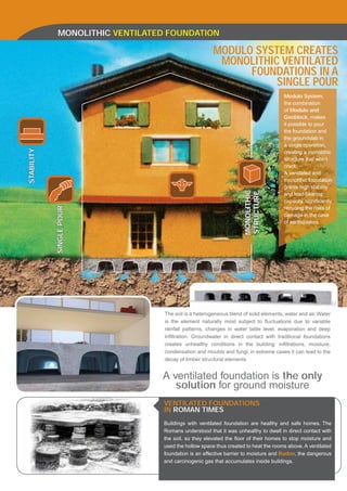 MONOLITHIC VENTILATED FOUNDATION

                                                      MODULO SYSTEM CREATES
                                                       MONOLITHIC VENTILATED
                                                            FOUNDATIONS IN A
                                                                 SINGLE POUR
                                                                                     Modulo System,
                                                                                     the combination
                                                                                     of Modulo and
                                                                                     Geoblock, makes
                                                                                     it possible to pour
                                                                                     the foundation and
                                                                                     the groundslab in
                                                                                     a single operation,
STABILITY




                                                                                     creating a monolithic
                                                                                     structure that won’t
                                                                                     crack.
                                                                                     A ventilated and
                                                                                     monolithic foundation
                                                                                     grants high stability




                                                                    MONOLITHIC
                                                                    STRUCTURE
                                                                                     and load-bearing
                                                                                     capacity, signiﬁcantly
            SINGLE POUR




                                                                                     reducing the risks of
                                                                                     damage in the case
                                                                                     of earthquakes.




                                 The soil is a heterogeneous blend of solid elements, water and air. Water
                                 is the element naturally most subject to ﬂuctuations due to variable
                                 rainfall patterns, changes in water table level, evaporation and deep
                                 inﬁltration. Groundwater in direct contact with traditional foundations
                                 creates unhealthy conditions in the building: inﬁltrations, moisture,
                                 condensation and moulds and fungi; in extreme cases it can lead to the
                                 decay of timber structural elements.


                                A ventilated foundation is the only
                                   solution for ground moisture
                                 VENTILATED FOUNDATIONS
                                 IN ROMAN TIMES
                                 Buildings with ventilated foundation are healthy and safe homes. The
                                 Romans understood that it was unhealthy to dwell in direct contact with
                                 the soil, so they elevated the ﬂoor of their homes to stop moisture and
                                 used the hollow space thus created to heat the rooms above. A ventilated
                                 foundation is an effective barrier to moisture and Radon, the dangerous
                                 and carcinogenic gas that accumulates inside buildings.
 