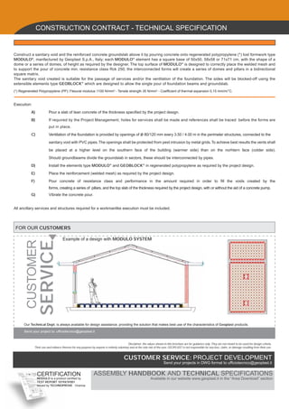 CONSTRUCTION CONTRACT - TECHNICAL SPECIFICATION


Construct a sanitary void and the reinforced concrete groundslab above it by pouring concrete onto regenerated polypropylene (*) lost formwork type
MODULO®, manfactured by Geoplast S.p.A., Italy; each MODULO® element has a square base of 50x50, 58x58 or 71x71 cm, with the shape of a
dome or a series of domes, of height as required by the designer. The top surface of MODULO® is designed to correctly place the welded mesh and
to support the pour of concrete min. resistance class Rck 250; the interconnected forms will create a series of domes and pillars in a bidirectional
square matrix.
The sanitary void created is suitable for the passage of services and/or the ventilation of the foundation. The sides will be blocked-off using the
extensible elements type GEOBLOCK® which are designed to allow the single pour of foundation beams and groundslab.
(*) Regenerated Polypropylene (PP): Flexural modulus 1100 N/mm2 - Tensile strength 35 N/mm2 - Coefﬁcient of thermal expansion 0,15 mm/m/°C.


Execution:

           A)           Pour a slab of lean concrete of the thickness speciﬁed by the project design.

           B)           If required by the Project Management, holes for services shall be made and references shall be traced before the forms are
                        put in place.

           C)           Ventilation of the foundation is provided by openings of ø 80/120 mm every 3.50 / 4.00 m in the perimeter structures, connected to the

                        sanitary void with PVC pipes. The openings shall be protected from pest intrusion by metal grids. To achieve best results the vents shall

                        be placed at a higher level on the southern face of the building (warmer side) than on the norhtern face (colder side).

                        Should groundbeams divide the groundslab in sectors, these should be interconnected by pipes.

           D)           Install the elements type MODULO® and GEOBLOCK® in regenerated polypropylene as required by the project design.

           E)           Place the reinforcement (welded mesh) as required by the project design.

           F)           Pour concrete of resistance class and performance in the amount required in order to ﬁll the voids created by the
                        forms, creating a series of pillars, and the top slab of the thickness required by the project design, with or without the aid of a concrete pump.
           G)           Vibrate the concrete pour.


All ancillary services and structures required for a workmanlike execution must be included.




 FOR OUR CUSTOMERS

                                    Example of a design with MODULO SYSTEM
        CUSTOMER
                   SERVICE




      Our Technical Dept. is always available for design assistance, providing the solution that makes best use of the characteristics of Geoplast products.

      Send your project to: ufﬁciotecnico@geoplast.it


                                                                                          Disclaimer: the values shown in this brochure are for guidance only. They are not meant to be used for design criteria.
             Their use and reliance thereon for any purpose by anyone is entirely voluntary and at the sole risk of the user. GEOPLAST is not responsible for any loss, claim, or damage resulting from their use.


                                                                                       CUSTOMER SERVICE: PROJECT DEVELOPMENT
                                                                                                                        Send your projects in DWG format to ufﬁciotecnico@geoplast.it


                CERTIFICATION                                 ASSEMBLY HANDBOOK AND TECHNICAL SPECIFICATIONS
                MODULO is a product certiﬁed by                                                              Available in our website www.geoplast.it in the “Area Download” section
                TEST REPORT 1019X/9/001
                issued by TECHNOPROVE - Vicenza
 