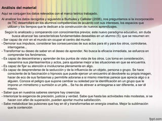 Análisis del material
Aquí se conjugan los datos relevados con el marco teórico trabajado.
Al analizar los datos recogidos y siguiendo a Burbules y Callister (2006), nos preguntamos si la incorporación
    de TIC desarrollará en los alumnos competencias de acuerdo con sus intereses, los espacios que
    utilizan y los tiempos que le dedican a la construcción de nuevos aprendizajes.
   Según lo analizado y comparando con conocimientos previos; este nuevo paradigma educativo, sin duda
         busca alcanzar las características fundamentales deseables en un alumno (5); que se resumen en:
- Ser capaz de vivir en el mundo sin ocupar el centro del mundo
- Demorar sus impulsos, considerar las consecuencias de sus actos para él y para los otros, controlarse,
     interrogarse...
- Transformar su deseo de saber en el deseo de aprender. No busca la eficacia inmediata, se esfuerza en
     comprender los fenómenos.
- Es capaz de descentrarse y aprender de los puntos de vista de los otros. Los toma en consideración,
     reexamina sus planteamientos y actos, para ajustarse mejor a las situaciones en que se encuentra.
- Es capaz de fijar su atención e involucrarse plenamente en algo.
- Es capaz de desprenderse de la seducción y de la influencia de un objeto, persona o grupo. Se hace
     consciente de la fascinación o hipnosis que puede ejercer un encuentro al devolverle su propia imagen,
     hacer de eco de sus fantasmas y permitirle adorarse a si mismo mientras parece que aprecia algo o a
     alguien. Conoce el peligro que supone cambiar su soledad por la identificación en un grupo que le
     impone un mimetismo y sumisión a un jefe... Se ha de atrever a arriesgarse a ser diferente, a ser él
     mismo.
- Saber que en nuestros saberes siempre hay creencias
- Interiorizar la exigencia de precisión, justicia y verdad. Sabe que hasta las actividades más modestas, si se
     hacen con afán de superación, pueden aportar mucha satisfacción.
- Sabe metabolizar las pulsiones que hay en él y transformarlas en energía creativa. Mejor la sublimación
     que la contención
 