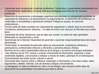 •   Capacidad para comprender y resolver problemas. Contenidos y capacidades relacionados con
    el razonamiento matemático; conocer diversas estrategias para afrontar los diversos
    problemas.
•   Desarrollo de operaciones y estrategias cognitivas que permitan la comprensión profunda, la
    capacidad de relacionar y el razonamiento, la argumentación, la resolución de problemas, la
    creatividad, la sensibilidad y apreciación artística Trabajo en equipo, en entornos
    colaborativos….
•   Formar parte de redes sociales con capacidad de negociación y talento para la convivencia.
•   Constancia, perseverancia, esfuerzo…no dejar de hacer una cosa por la dificultad que pueda
    tener.
•   Capacidad de tomar decisiones, que es algo que cuesta, no suele ser algo agradable
•   Desarrollar la voluntad libre y recta
•   Aprendizaje de la libertad; Capacidad de aprender a aprender responsabilizándose del propio
    aprendizaje.
•   Continuidad: la necesidad de aprender debe ser permanente; ciudadanos solidarios y
    participativos, profesionales eficaces y eficientes y personas éticas y felices.
•   Dominio de las cuatro capacidades básicas de la lengua y al menos una lengua extranjera
•    Uso reflexivo de las TIC. buscar y evaluar críticamente la información, organizar y crear
    contenidos digitales, comunicarse y trabajar a través de redes, participar en el ciberespacio.
•   Conocimientos del medio social, cultural y natural
•   Comunicar bien: lectura crítica y reflexiva, interpretar a información y los mass media, saber
    argumentar y debatir, idiomas, uso de diversos códigos comunicativos.
•   La pedagogía no debe amoldarse sin más a la tecnología, pero tampoco debe dejar de
    aprovechar las posibilidades innovadoras que ésta le ofrece.
 