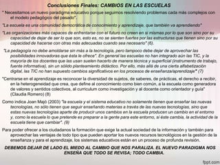 Conclusiones Finales: CAMBIOS EN LAS ESCUELAS
" Necesitamos un nuevo paradigma educativo porque seguimos resolviendo problemas cada más complejos con
    el modelo pedagógico del pasado".
"La escuela es una comunidad democrática de conocimiento y aprendizaje, que también va aprendiendo"
"Las organizaciones más capaces de enfrentarse con el futuro no creen en si mismas por lo que son sino por su
    capacidad de dejar de ser lo que son, esto es, no se sienten fuertes por las estructuras que tienen sino por su
    capacidad de hacerse con otras más adecuadas cuando sea necesario" (6).
"La pedagogía no debe amoldarse sin más a la tecnología, pero tampoco debe dejar de aprovechar las
    posibilidades innovadoras que ésta le ofrece". En general las escuelas no han integrado aún las TIC, y la
    mayoría de los docentes que las usan suelen hacerlo de manera técnica y superficial (instrumento de trabajo,
    fuente informativa), sin un sólido planteamiento didáctico. Por ello, más allá de una cierta alfabetización
    digital, las TIC no han supuesto cambios significativos en los procesos de enseñanza/aprendizaje" (7)
"Centrarse en el aprendizaje es reconocer la diversidad de sujetos, de saberes, de prácticas, el derecho a recibir,
    en la heterogeneidad que crea, que define al conocimiento como bien común, a la escuela como generadora
    de valores y sentidos colectivos, al curriculum como investigación y al docente como orientador y guía"
    (Claudia Romero) (8)
Como indica Joan Majó (2003) "la escuela y el sistema educativo no solamente tienen que enseñar las nuevas
   tecnologías, no sólo tienen que seguir enseñando materias a través de las nuevas tecnologías, sino que
   estas nuevas tecnologías aparte de producir unos cambios en la escuela producen un cambio en el entorno
   y, como la escuela lo que pretende es preparar a la gente para este entorno, si éste cambia, la actividad de la
   escuela tiene que cambiar". (9)
Para poder ofrecer a los ciudadanos la formación que exige la actual sociedad de la información y también para
    aprovechar las ventajas de todo tipo que pueden aportar los nuevos recursos tecnológicos en la gestión de la
    enseñanza y para el aprendizaje, los sistemas educativos están en un proceso de profunda revisión.
 DEBEMOS DEJAR DE LADO EL MIEDO AL CAMBIO QUE NOS PARALIZA. EL NUEVO PARADIGMA NOS
                       ENSEÑA QUE TODO SE REVISA; TODO CAMBIA.
 