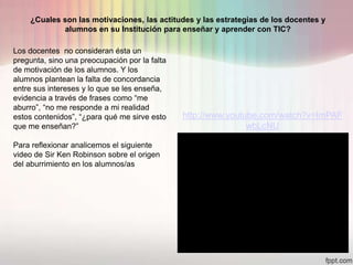 ¿Cuales son las motivaciones, las actitudes y las estrategias de los docentes y
            alumnos en su Institución para enseñar y aprender con TIC?

Los docentes no consideran ésta un
pregunta, sino una preocupación por la falta
de motivación de los alumnos. Y los
alumnos plantean la falta de concordancia
entre sus intereses y lo que se les enseña,
evidencia a través de frases como “me
aburro”, “no me responde a mi realidad
estos contenidos”, “¿para qué me sirve esto    http://www.youtube.com/watch?v=ImPAF
que me enseñan?”                                               wbLcNU

Para reflexionar analicemos el siguiente
video de Sir Ken Robinson sobre el origen
del aburrimiento en los alumnos/as
 