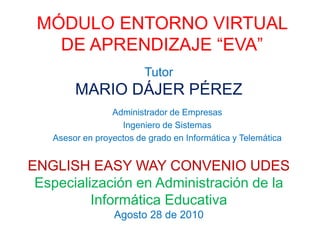 MÓDULO ENTORNO VIRTUAL
DE APRENDIZAJE “EVA”
Administrador de Empresas
Ingeniero de Sistemas
Asesor en proyectos de grado en Informática y Telemática
Tutor
MARIO DÁJER PÉREZ
ENGLISH EASY WAY CONVENIO UDES
Especialización en Administración de la
Informática Educativa
Agosto 28 de 2010
 