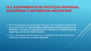 35.5. EQUIPAMENTOS DE PROTEÇÃO INDIVIDUAL,
ACESSÓRIOS E SISTEMAS DE ANCORAGEM
 35.5.1 Os Equipamentos de Proteção Individual - EPI, acessórios e sistemas de
ancoragem devem ser especificados e selecionados considerando-se a sua
eficiência, o conforto, a carga aplicada aos mesmos e o respectivo fator de
segurança, em caso de eventual queda.
 35.5.1.1 Na seleção dos EPI devem ser considerados, além dos riscos a que o
trabalhador está exposto, os riscos adicionais
 